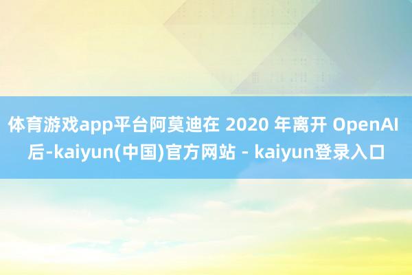 体育游戏app平台阿莫迪在 2020 年离开 OpenAI 后-kaiyun(中国)官方网站 - kaiyun登录入口